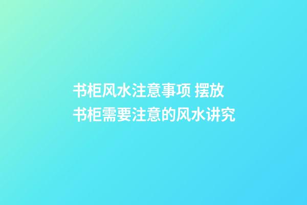 书柜风水注意事项 摆放书柜需要注意的风水讲究